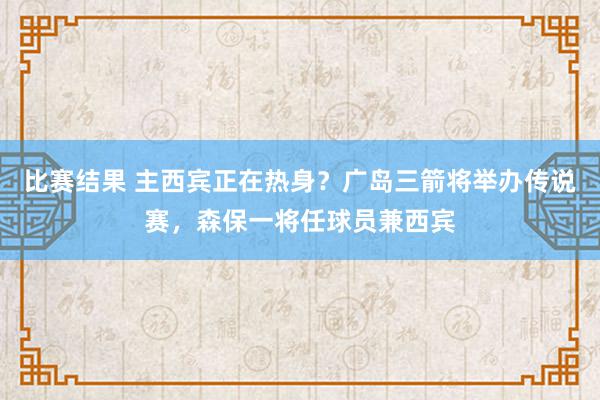 比赛结果 主西宾正在热身？广岛三箭将举办传说赛，森保一将任球员兼西宾