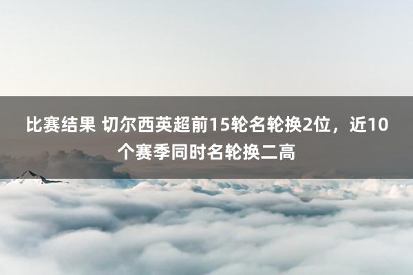 比赛结果 切尔西英超前15轮名轮换2位，近10个赛季同时名轮换二高