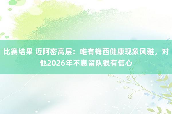 比赛结果 迈阿密高层：唯有梅西健康现象风雅，对他2026年不息留队很有信心