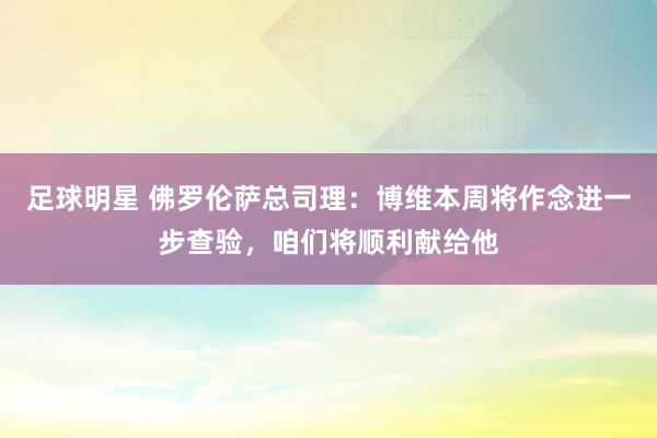 足球明星 佛罗伦萨总司理：博维本周将作念进一步查验，咱们将顺利献给他