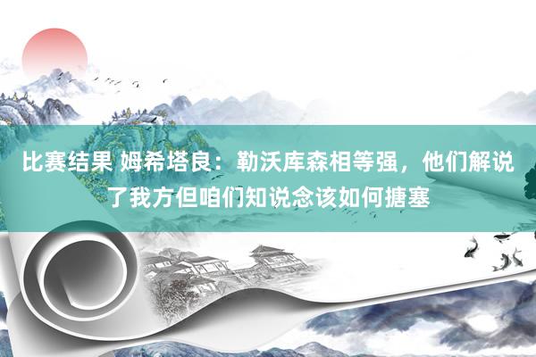 比赛结果 姆希塔良：勒沃库森相等强，他们解说了我方但咱们知说念该如何搪塞