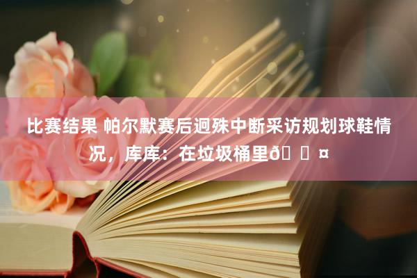 比赛结果 帕尔默赛后迥殊中断采访规划球鞋情况，库库：在垃圾桶里😤