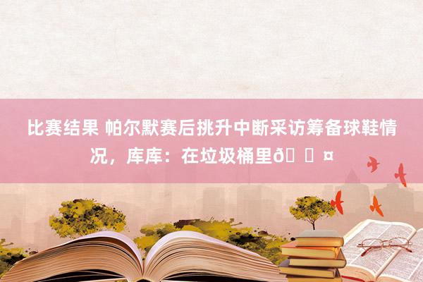 比赛结果 帕尔默赛后挑升中断采访筹备球鞋情况，库库：在垃圾桶里😤