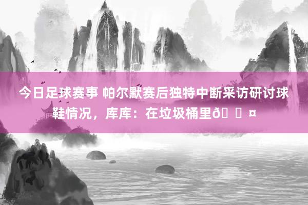 今日足球赛事 帕尔默赛后独特中断采访研讨球鞋情况，库库：在垃圾桶里😤