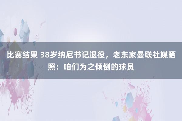 比赛结果 38岁纳尼书记退役，老东家曼联社媒晒照：咱们为之倾倒的球员