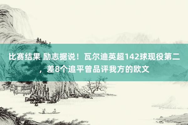 比赛结果 励志据说！瓦尔迪英超142球现役第二，差8个追平曾品评我方的欧文