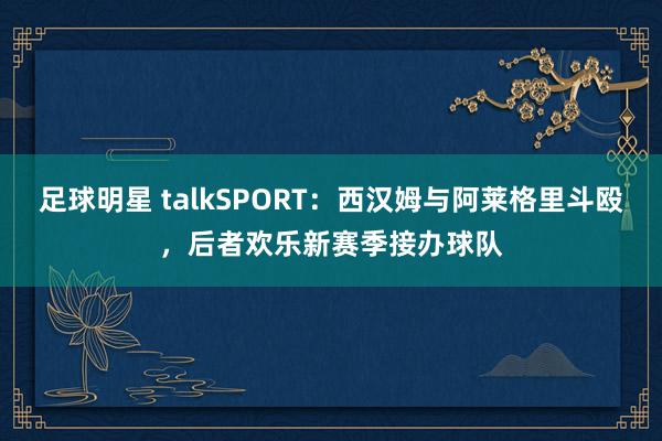 足球明星 talkSPORT：西汉姆与阿莱格里斗殴，后者欢乐新赛季接办球队