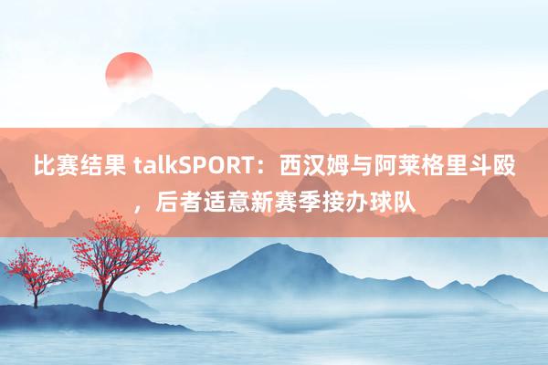 比赛结果 talkSPORT：西汉姆与阿莱格里斗殴，后者适意新赛季接办球队