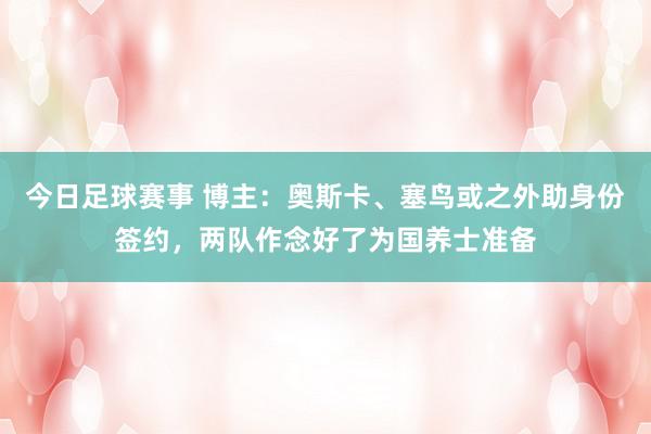 今日足球赛事 博主：奥斯卡、塞鸟或之外助身份签约，两队作念好了为国养士准备