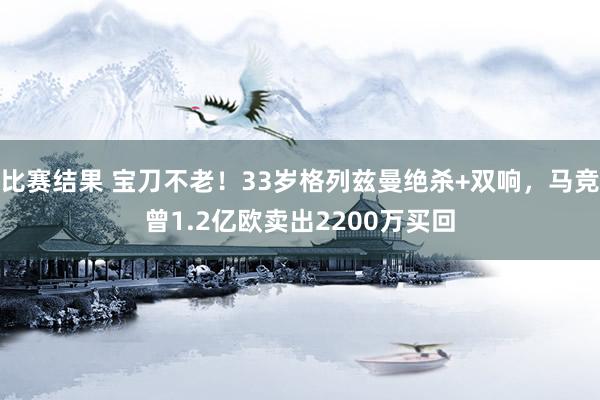 比赛结果 宝刀不老！33岁格列兹曼绝杀+双响，马竞曾1.2亿欧卖出2200万买回