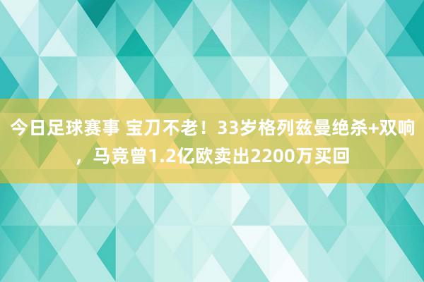 今日足球赛事 宝刀不老！33岁格列兹曼绝杀+双响，马竞曾1.2亿欧卖出2200万买回