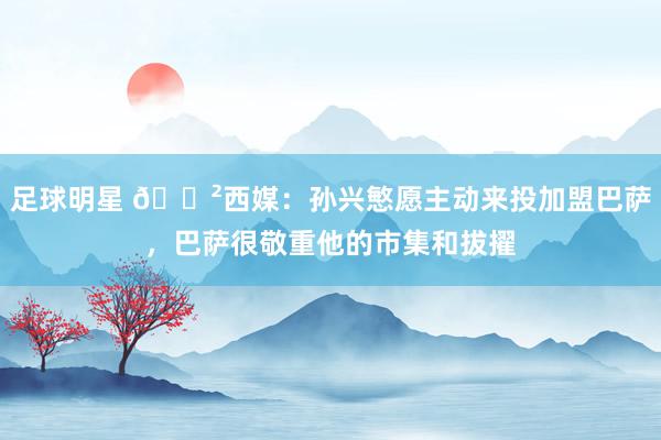 足球明星 😲西媒：孙兴慜愿主动来投加盟巴萨，巴萨很敬重他的市集和拔擢