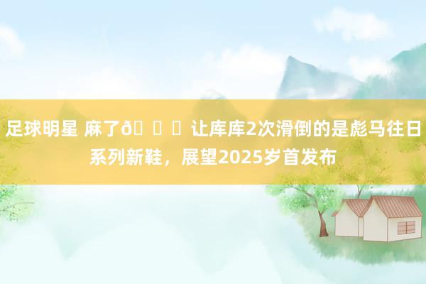 足球明星 麻了😂让库库2次滑倒的是彪马往日系列新鞋，展望2025岁首发布