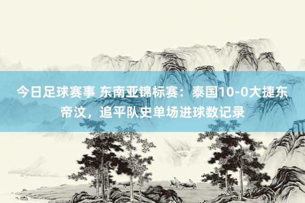 今日足球赛事 东南亚锦标赛：泰国10-0大捷东帝汶，追平队史单场进球数记录