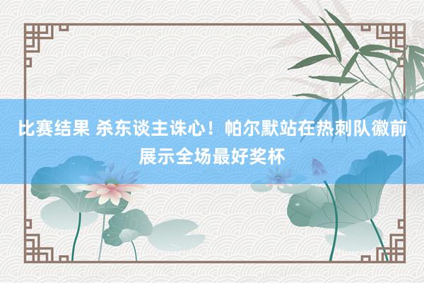 比赛结果 杀东谈主诛心！帕尔默站在热刺队徽前展示全场最好奖杯