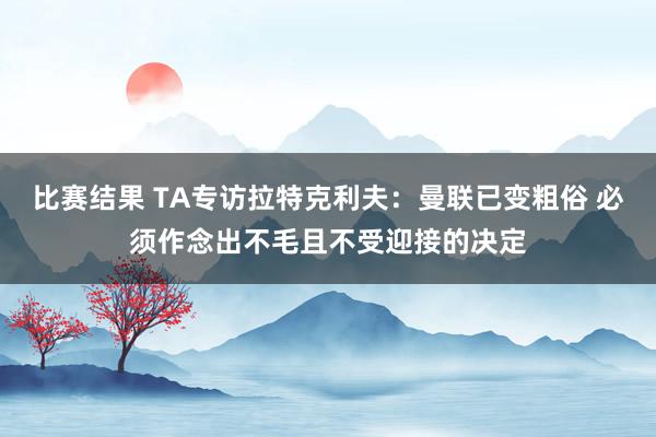 比赛结果 TA专访拉特克利夫：曼联已变粗俗 必须作念出不毛且不受迎接的决定