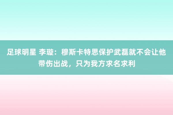 足球明星 李璇：穆斯卡特思保护武磊就不会让他带伤出战，只为我方求名求利