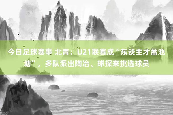 今日足球赛事 北青：U21联赛成“东谈主才蓄池塘”，多队派出陶冶、球探来挑选球员