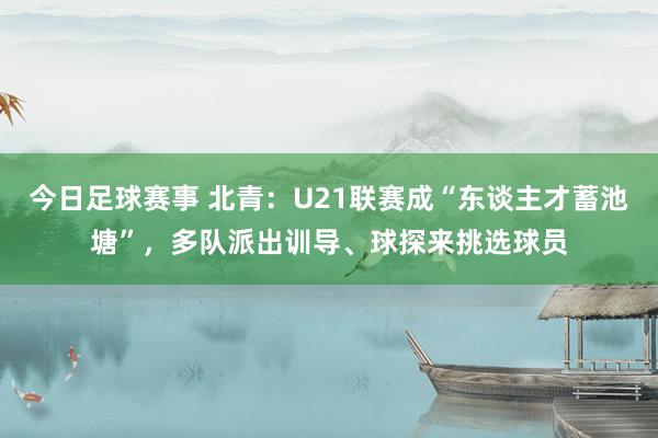 今日足球赛事 北青：U21联赛成“东谈主才蓄池塘”，多队派出训导、球探来挑选球员