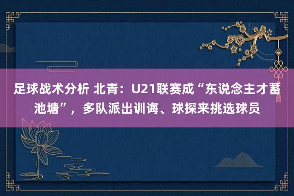 足球战术分析 北青：U21联赛成“东说念主才蓄池塘”，多队派出训诲、球探来挑选球员