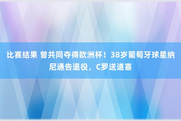 比赛结果 曾共同夺得欧洲杯！38岁葡萄牙球星纳尼通告退役，C罗送道喜