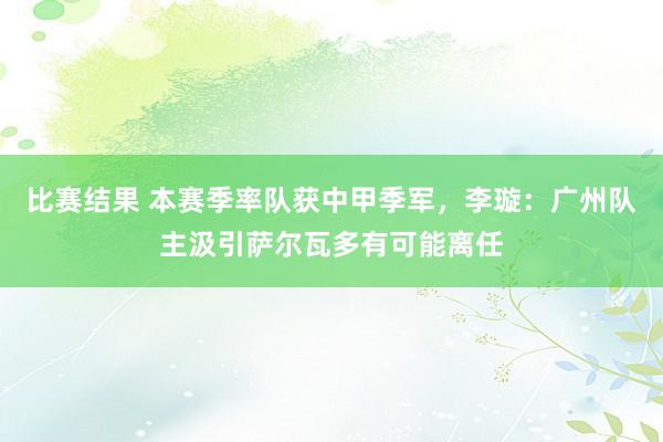 比赛结果 本赛季率队获中甲季军，李璇：广州队主汲引萨尔瓦多有可能离任