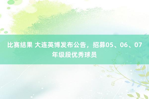 比赛结果 大连英博发布公告，招募05、06、07年级段优秀球员