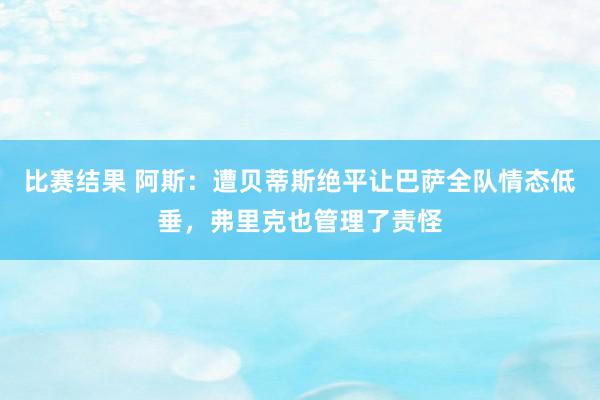 比赛结果 阿斯：遭贝蒂斯绝平让巴萨全队情态低垂，弗里克也管理了责怪