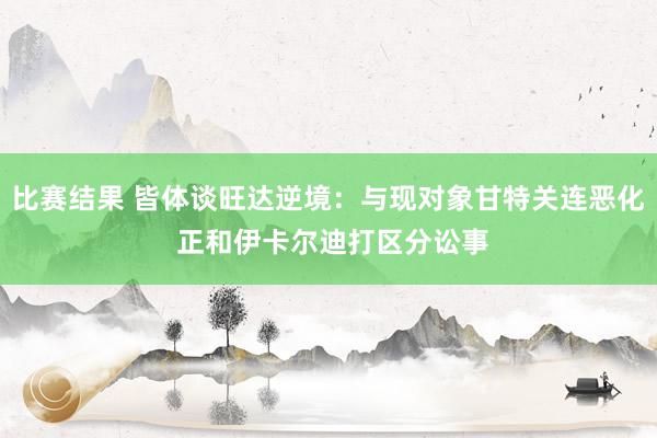 比赛结果 皆体谈旺达逆境：与现对象甘特关连恶化 正和伊卡尔迪打区分讼事