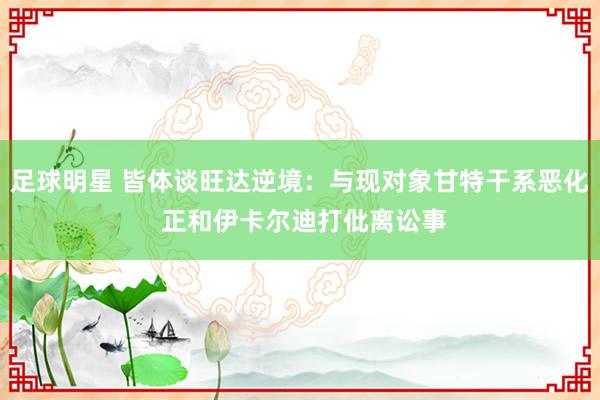 足球明星 皆体谈旺达逆境：与现对象甘特干系恶化 正和伊卡尔迪打仳离讼事