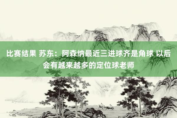 比赛结果 苏东：阿森纳最近三进球齐是角球 以后会有越来越多的定位球老师