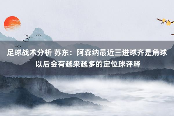 足球战术分析 苏东：阿森纳最近三进球齐是角球 以后会有越来越多的定位球评释