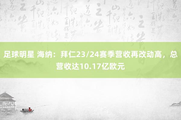 足球明星 海纳：拜仁23/24赛季营收再改动高，总营收达10.17亿欧元