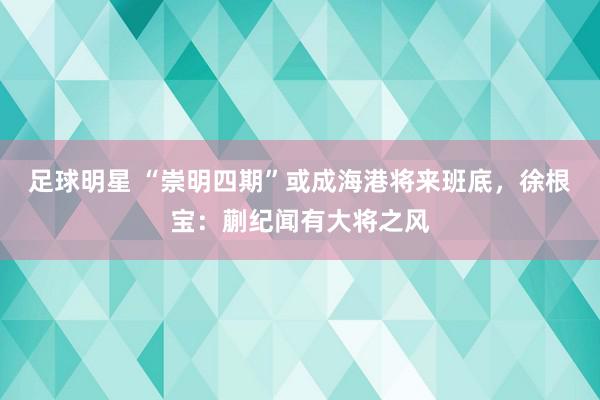 足球明星 “崇明四期”或成海港将来班底，徐根宝：蒯纪闻有大将之风