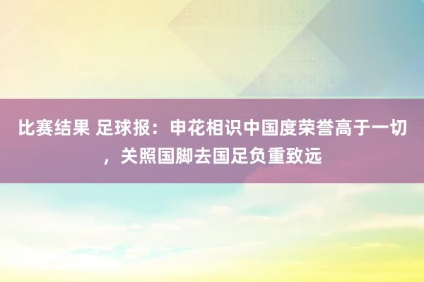 比赛结果 足球报：申花相识中国度荣誉高于一切，关照国脚去国足负重致远