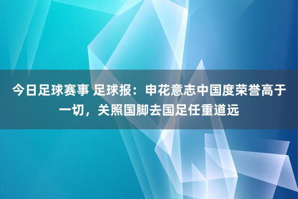 今日足球赛事 足球报：申花意志中国度荣誉高于一切，关照国脚去国足任重道远