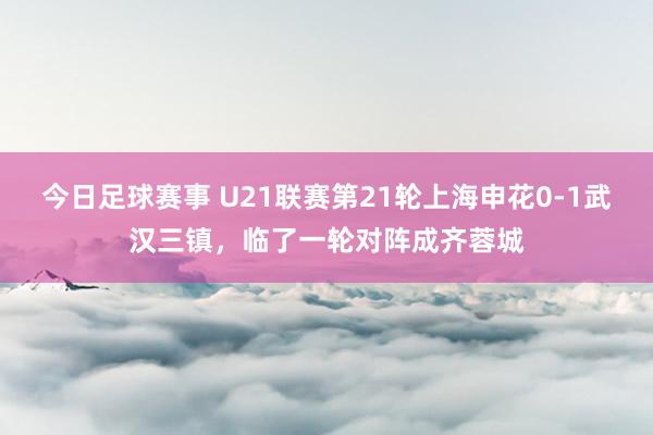 今日足球赛事 U21联赛第21轮上海申花0-1武汉三镇，临了一轮对阵成齐蓉城