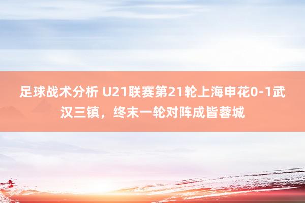 足球战术分析 U21联赛第21轮上海申花0-1武汉三镇，终末一轮对阵成皆蓉城