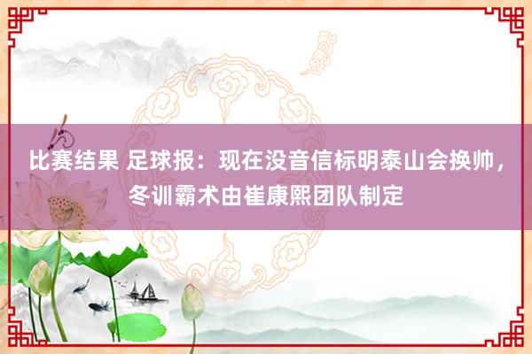 比赛结果 足球报：现在没音信标明泰山会换帅，冬训霸术由崔康熙团队制定