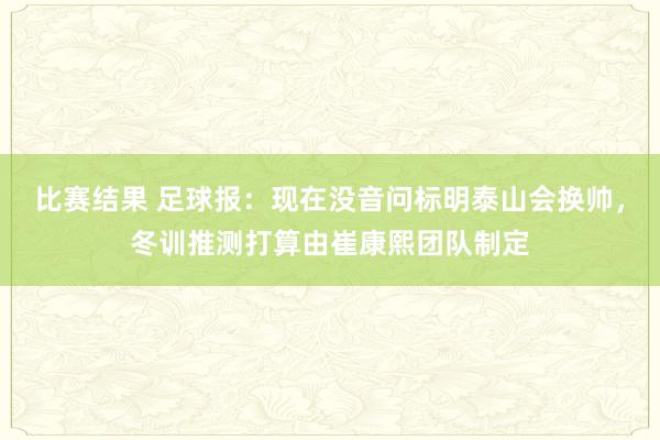 比赛结果 足球报：现在没音问标明泰山会换帅，冬训推测打算由崔康熙团队制定