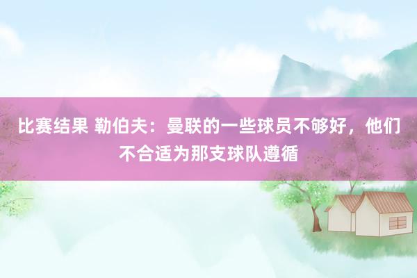 比赛结果 勒伯夫：曼联的一些球员不够好，他们不合适为那支球队遵循