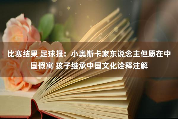 比赛结果 足球报：小奥斯卡家东说念主但愿在中国假寓 孩子继承中国文化诠释注解