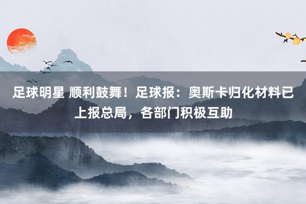 足球明星 顺利鼓舞！足球报：奥斯卡归化材料已上报总局，各部门积极互助