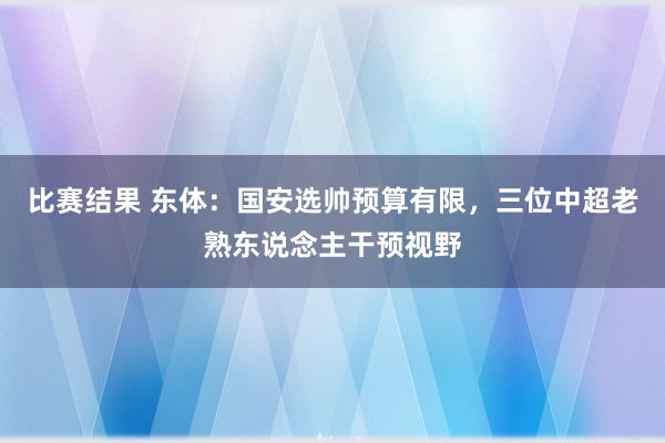 比赛结果 东体：国安选帅预算有限，三位中超老熟东说念主干预视野