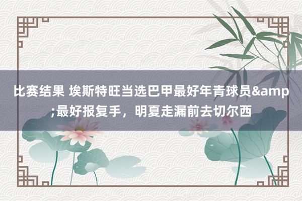 比赛结果 埃斯特旺当选巴甲最好年青球员&最好报复手，明夏走漏前去切尔西