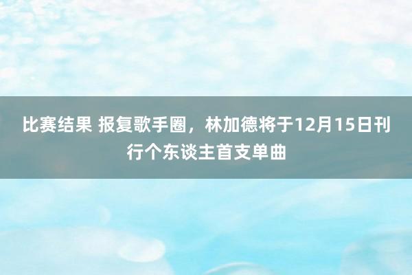 比赛结果 报复歌手圈，林加德将于12月15日刊行个东谈主首支单曲