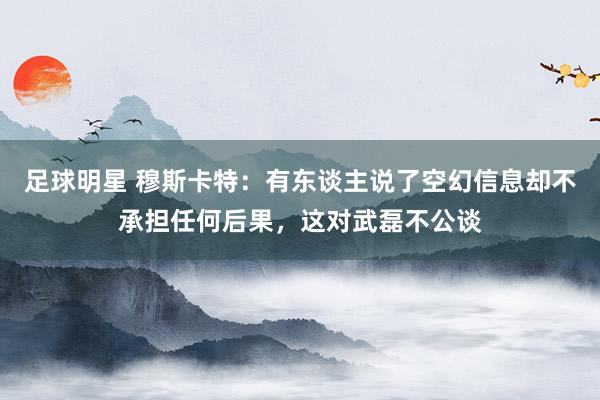 足球明星 穆斯卡特：有东谈主说了空幻信息却不承担任何后果，这对武磊不公谈