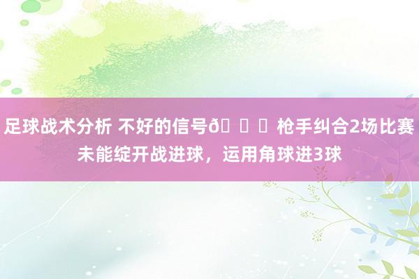 足球战术分析 不好的信号😕枪手纠合2场比赛未能绽开战进球，运用角球进3球