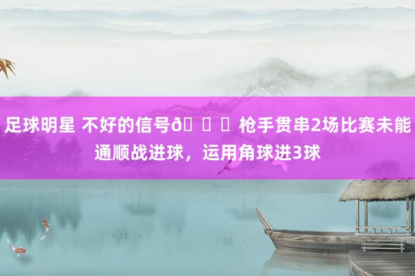 足球明星 不好的信号😕枪手贯串2场比赛未能通顺战进球，运用角球进3球