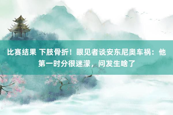 比赛结果 下肢骨折！眼见者谈安东尼奥车祸：他第一时分很迷濛，问发生啥了